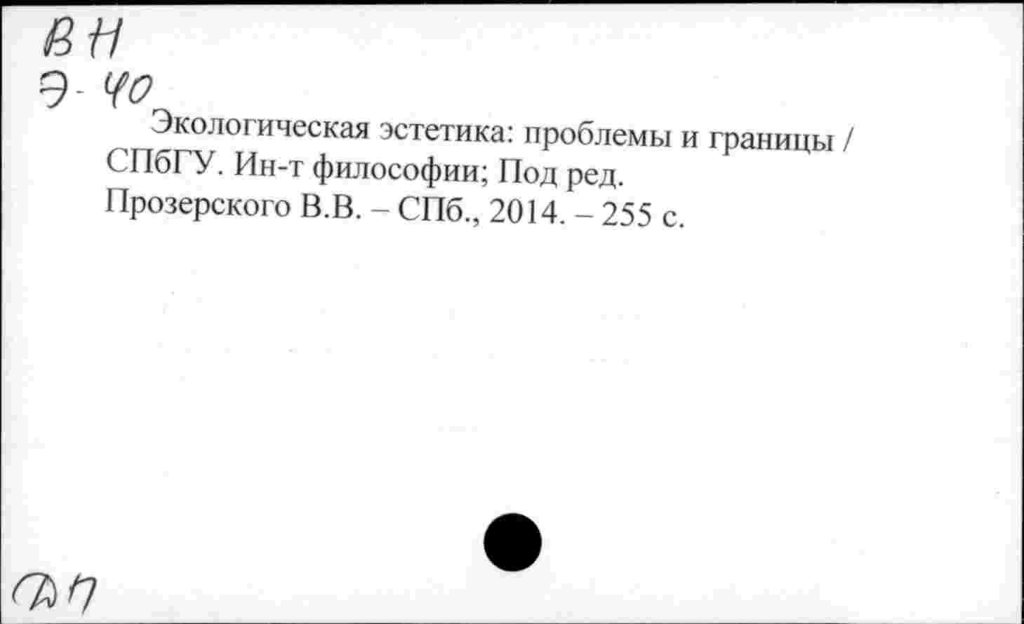 ﻿an
9- Цо
Экологическая эстетика: проблемы и границы / СПбГУ. Ин-т философии; Под ред.
Прозерского В.В. - СПб., 2014. - 255 с.
